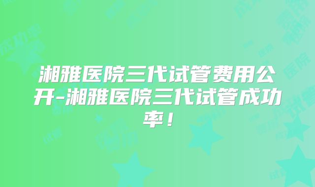 湘雅医院三代试管费用公开-湘雅医院三代试管成功率！