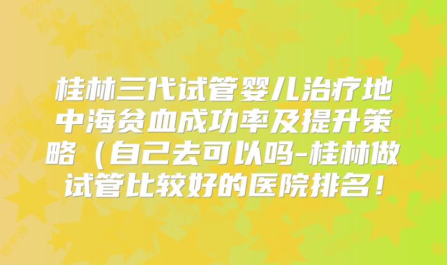 桂林三代试管婴儿治疗地中海贫血成功率及提升策略（自己去可以吗-桂林做试管比较好的医院排名！