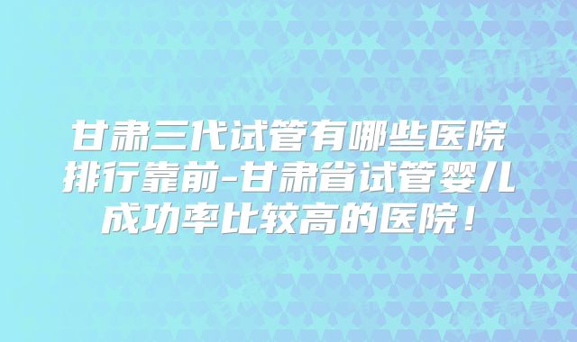 甘肃三代试管有哪些医院排行靠前-甘肃省试管婴儿成功率比较高的医院!