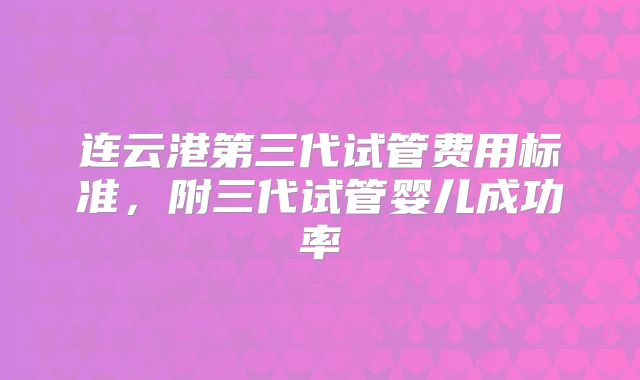 连云港第三代试管费用标准，附三代试管婴儿成功率