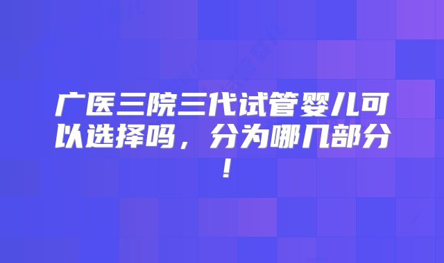 广医三院三代试管婴儿可以选择吗，分为哪几部分！