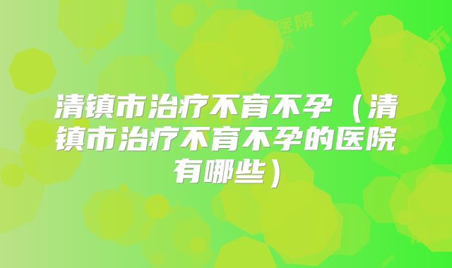 清镇市治疗不育不孕（清镇市治疗不育不孕的医院有哪些）