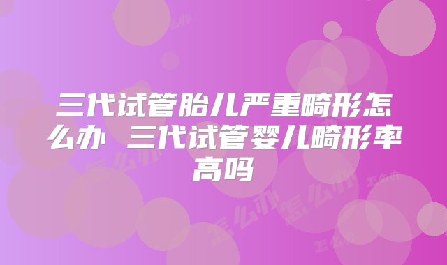 三代试管胎儿严重畸形怎么办 三代试管婴儿畸形率高吗