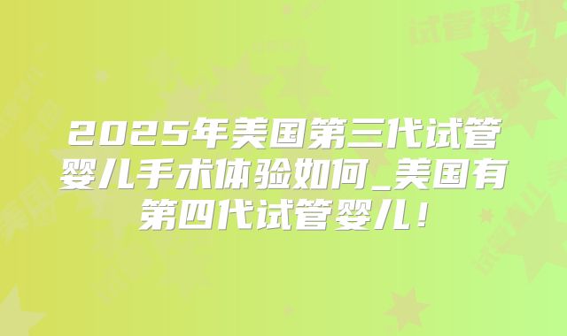 2025年美国第三代试管婴儿手术体验如何_美国有第四代试管婴儿!
