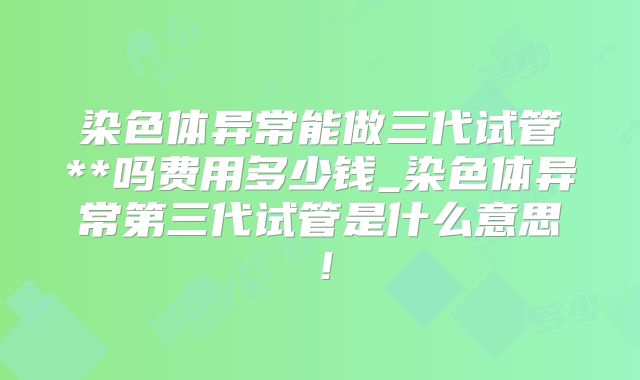 染色体异常能做三代试管**吗费用多少钱_染色体异常第三代试管是什么意思！