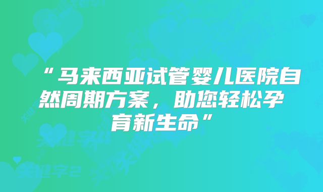 “马来西亚试管婴儿医院自然周期方案，助您轻松孕育新生命”