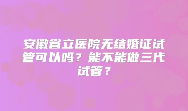 安徽省立医院无结婚证试管可以吗？能不能做三代试管？