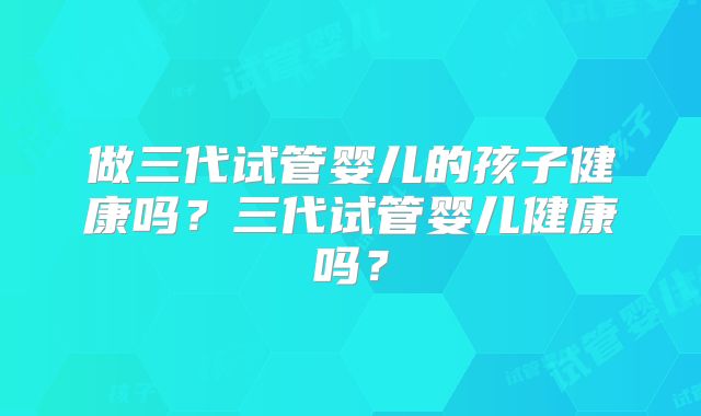 做三代试管婴儿的孩子健康吗?三代试管婴儿健康吗?