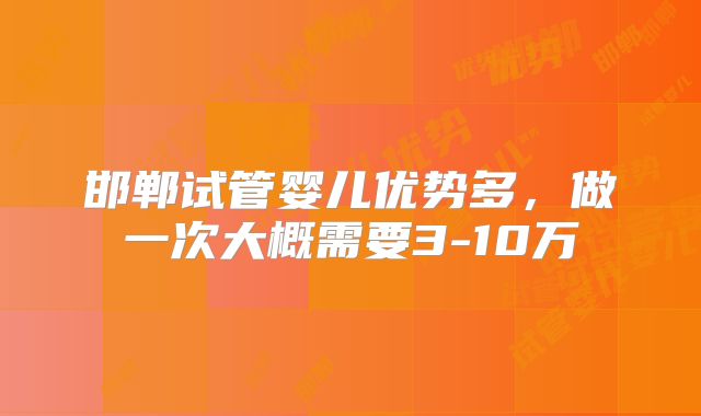 邯郸试管婴儿优势多，做一次大概需要3-10万