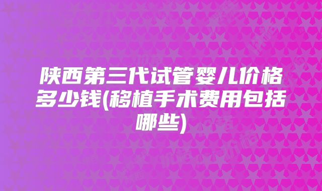 陕西第三代试管婴儿价格多少钱(移植手术费用包括哪些)