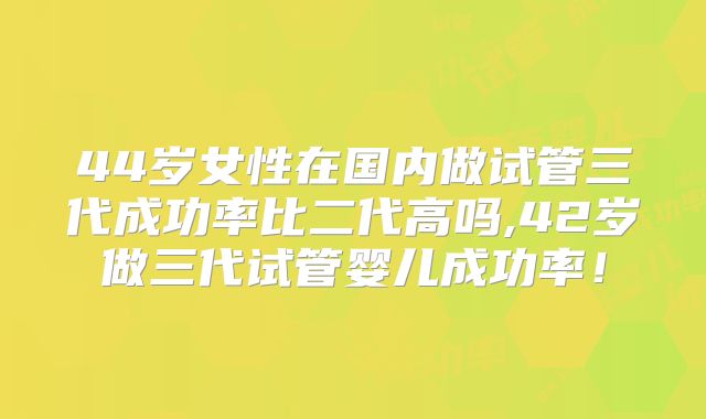 44岁女性在国内做试管三代成功率比二代高吗,42岁做三代试管婴儿成功率！