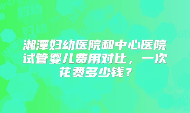 湘潭妇幼医院和中心医院试管婴儿费用对比，一次花费多少钱？