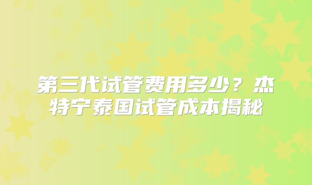 第三代试管费用多少？杰特宁泰国试管成本揭秘