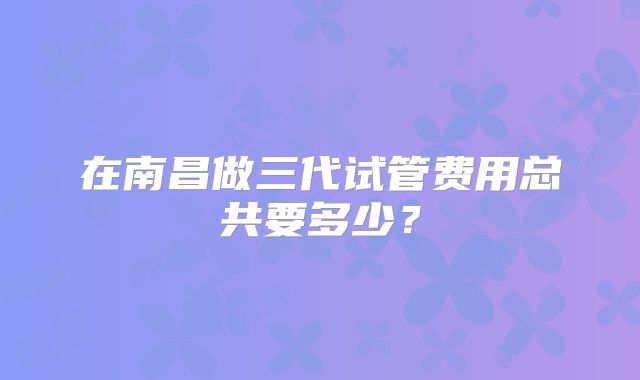 在南昌做三代试管费用总共要多少?