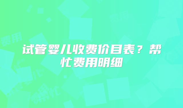 试管婴儿收费价目表?帮忙费用明细