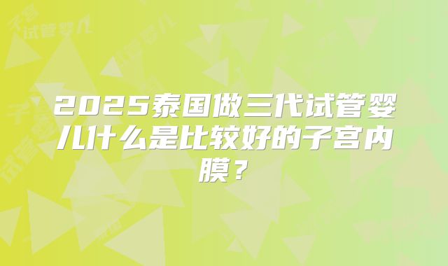 2025泰国做三代试管婴儿什么是比较好的子宫内膜?