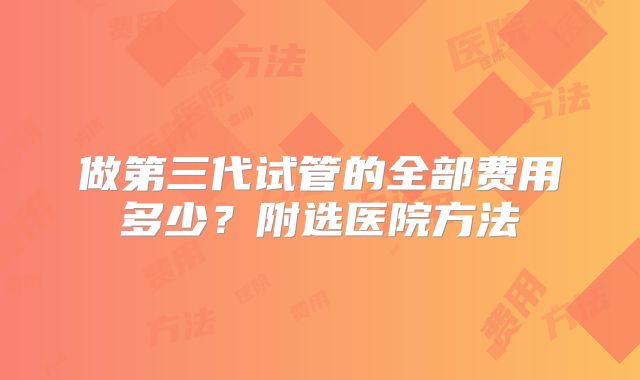 做第三代试管的全部费用多少？附选医院方法