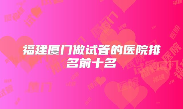 福建厦门做试管的医院排名前十名