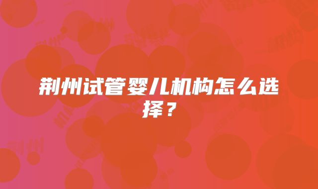 荆州试管婴儿机构怎么选择？