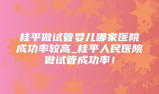 桂平做试管婴儿哪家医院成功率较高_桂平人民医院做试管成功率!
