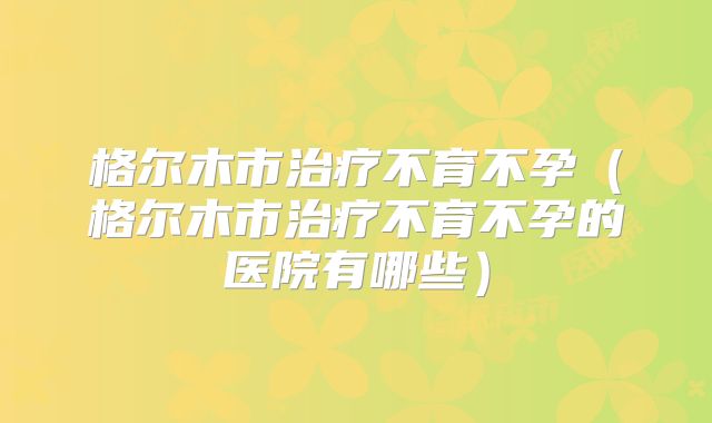 格尔木市治疗不育不孕（格尔木市治疗不育不孕的医院有哪些）