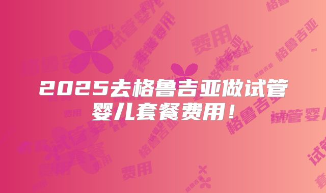 2025去格鲁吉亚做试管婴儿套餐费用！