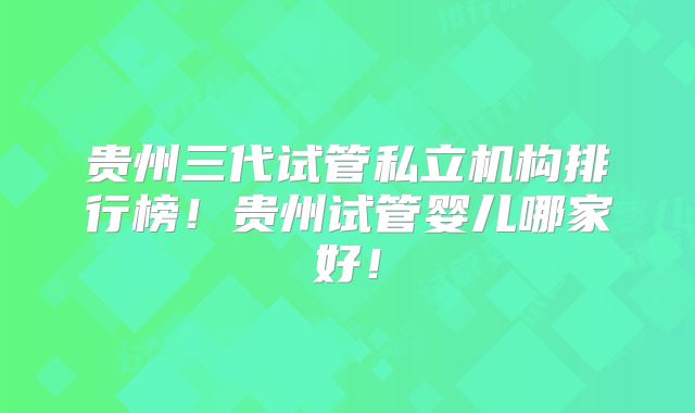 贵州三代试管私立机构排行榜！贵州试管婴儿哪家好！