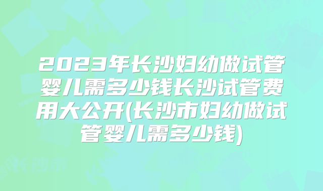 2023年长沙妇幼做试管婴儿需多少钱长沙试管费用大公开(长沙市妇幼做试管婴儿需多少钱)