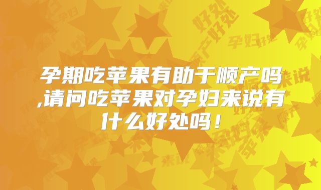 孕期吃苹果有助于顺产吗,请问吃苹果对孕妇来说有什么好处吗！