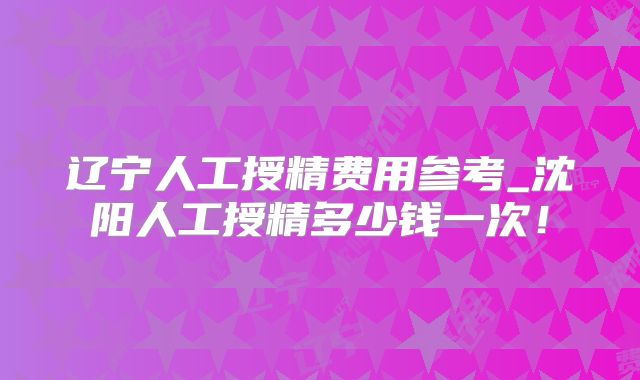 辽宁人工授精费用参考_沈阳人工授精多少钱一次!