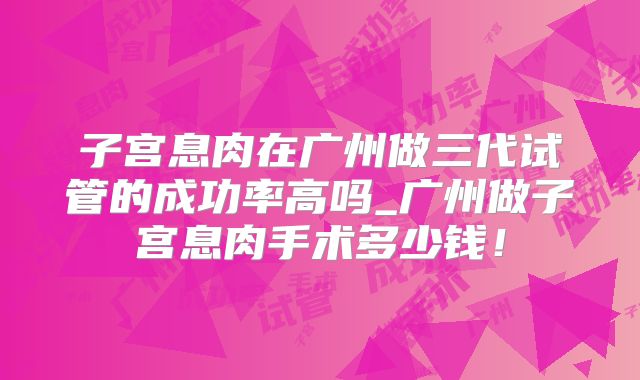 子宫息肉在广州做三代试管的成功率高吗_广州做子宫息肉手术多少钱！