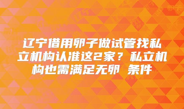 辽宁借用卵子做试管找私立机构认准这2家？私立机构也需满足无卵�条件