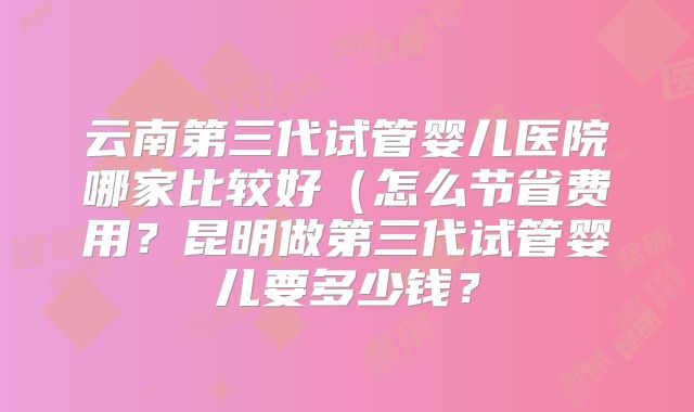 云南第三代试管婴儿医院哪家比较好（怎么节省费用？昆明做第三代试管婴儿要多少钱？