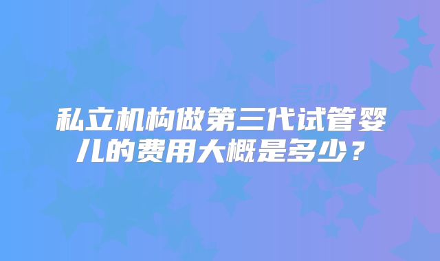 私立机构做第三代试管婴儿的费用大概是多少？