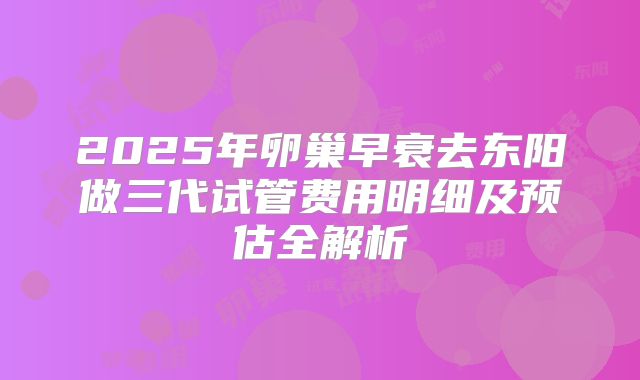 2025年卵巢早衰去东阳做三代试管费用明细及预估全解析