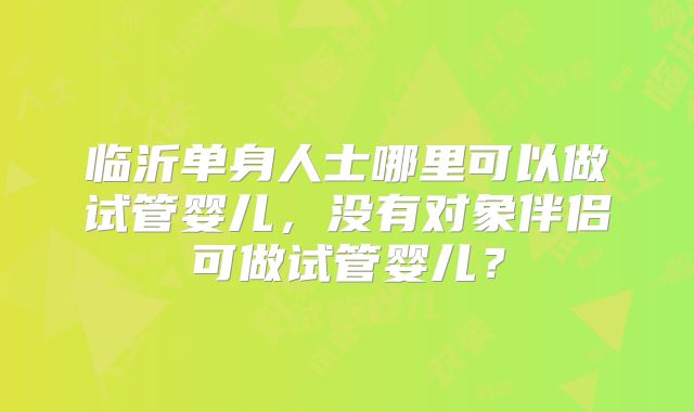 临沂单身人士哪里可以做试管婴儿,没有对象伴侣可做试管婴儿?