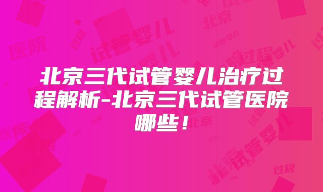 北京三代试管婴儿治疗过程解析-北京三代试管医院哪些！