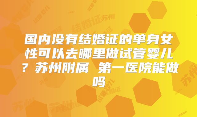 国内没有结婚证的单身女性可以去哪里做试管婴儿？苏州附属 第一医院能做吗