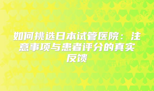 如何挑选日本试管医院：注意事项与患者评分的真实反馈
