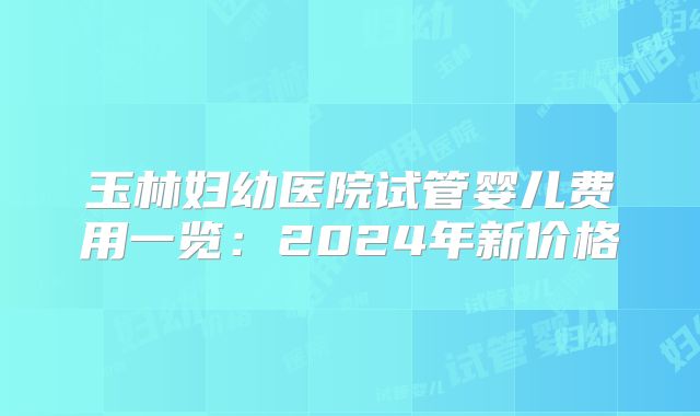 玉林妇幼医院试管婴儿费用一览：2024年新价格