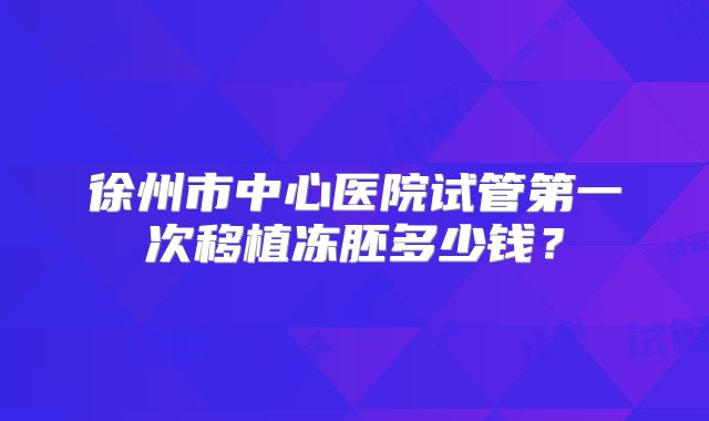 徐州市中心医院试管第一次移植冻胚多少钱?