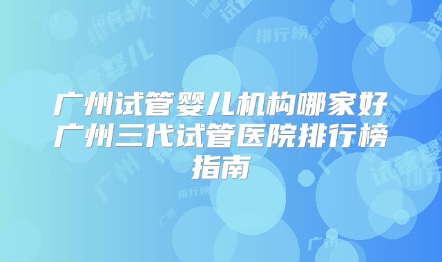 广州试管婴儿机构哪家好广州三代试管医院排行榜指南