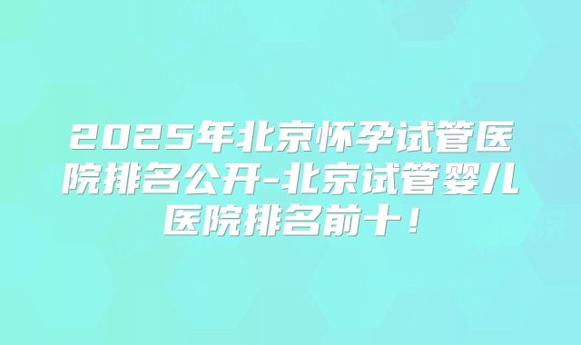 2025年北京怀孕试管医院排名公开-北京试管婴儿医院排名前十！