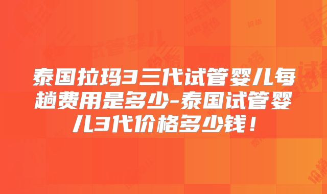 泰国拉玛3三代试管婴儿每趟费用是多少-泰国试管婴儿3代价格多少钱!
