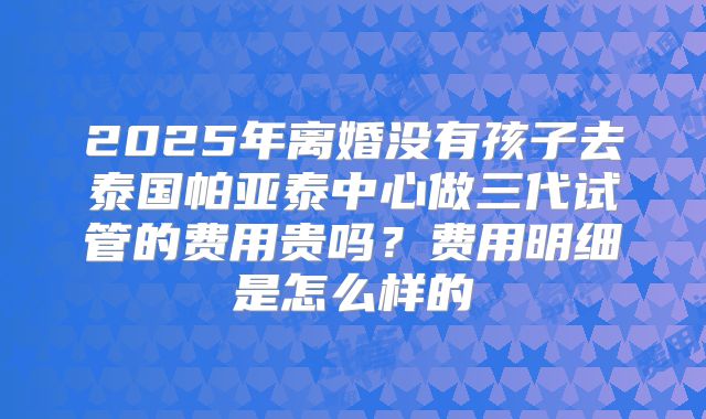 2025年离婚没有孩子去泰国帕亚泰中心做三代试管的费用贵吗?费用明细是怎么样的