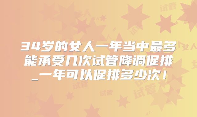 34岁的女人一年当中最多能承受几次试管降调促排_一年可以促排多少次！