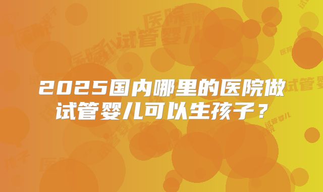 2025国内哪里的医院做试管婴儿可以生孩子？
