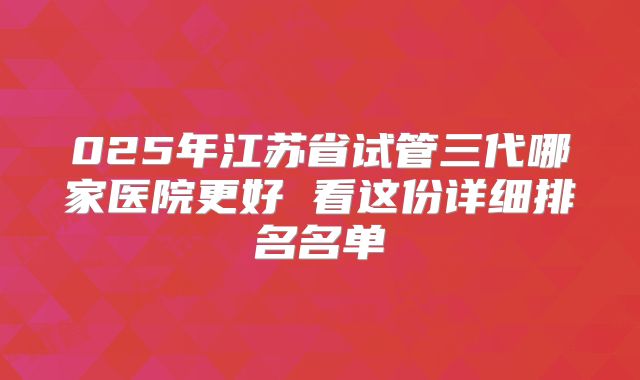 025年江苏省试管三代哪家医院更好 看这份详细排名名单