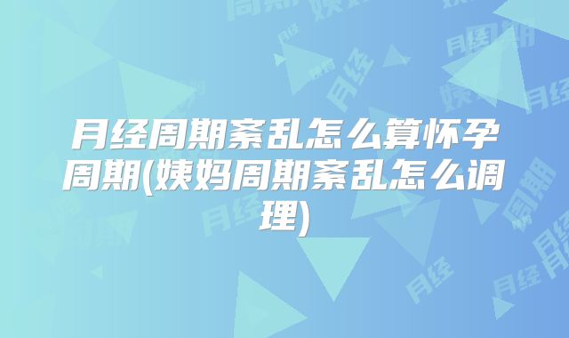 月经周期紊乱怎么算怀孕周期(姨妈周期紊乱怎么调理)