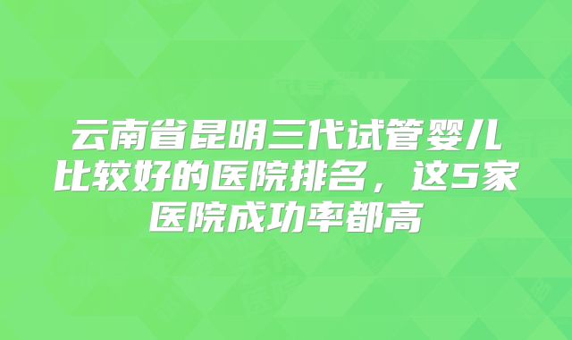 云南省昆明三代试管婴儿比较好的医院排名,这5家医院成功率都高